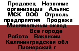 Продавец › Название организации ­ Альянс-МСК, ООО › Отрасль предприятия ­ Продажи › Минимальный оклад ­ 25 000 - Все города Работа » Вакансии   . Калининградская обл.,Пионерский г.